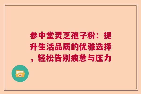 参中堂灵芝孢子粉：提升生活品质的优雅选择，轻松告别疲惫与压力  第1张