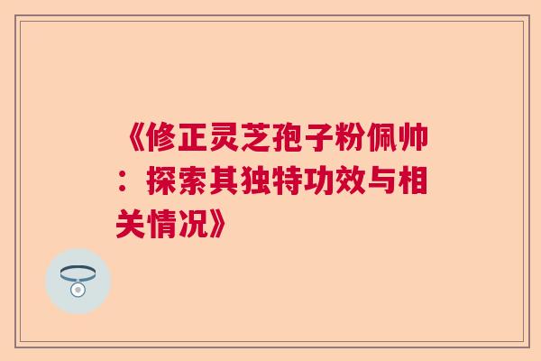《修正灵芝孢子粉佩帅：探索其独特功效与相关情况》  第1张