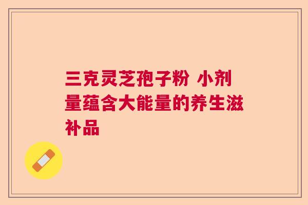 三克灵芝孢子粉 小剂量蕴含大能量的养生滋补品  第1张
