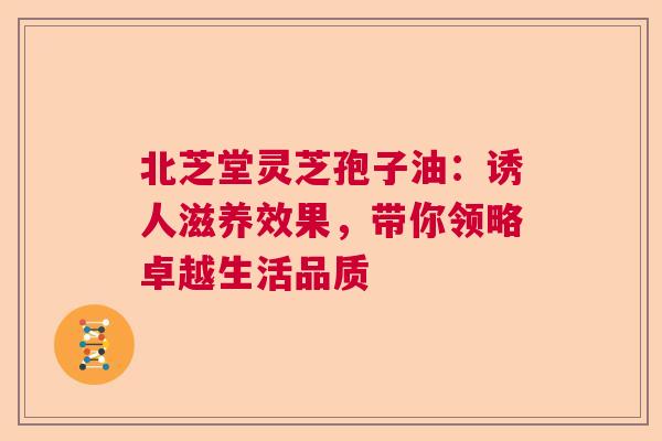 北芝堂灵芝孢子油：诱人滋养效果，带你领略卓越生活品质  第1张