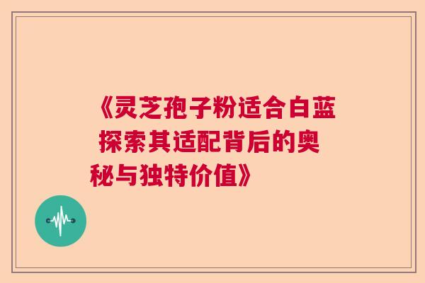 《灵芝孢子粉适合白蓝 探索其适配背后的奥秘与独特价值》  第1张