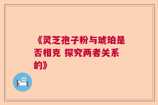 《灵芝孢子粉与琥珀是否相克 探究两者关系的》  第1张