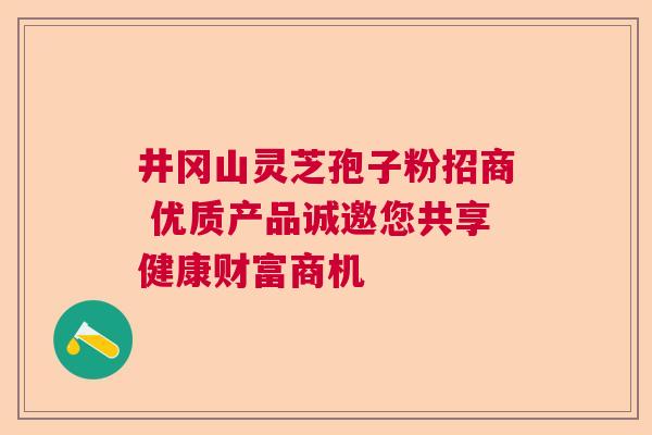 井冈山灵芝孢子粉招商 优质产品诚邀您共享健康财富商机  第1张
