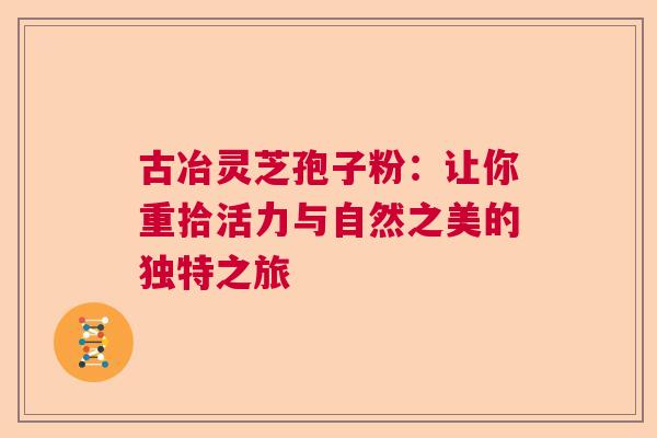 古冶灵芝孢子粉：让你重拾活力与自然之美的独特之旅  第1张