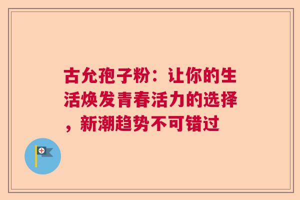 古允孢子粉：让你的生活焕发青春活力的选择，新潮趋势不可错过  第1张