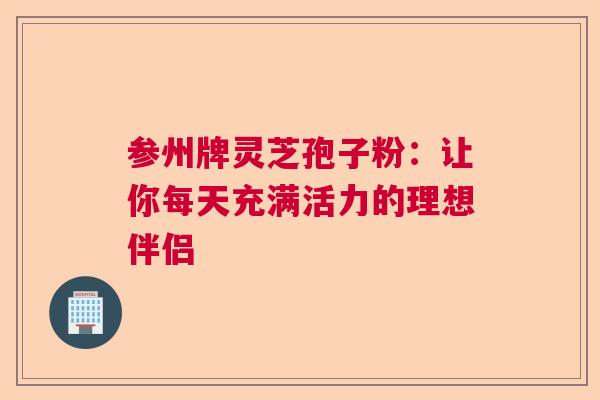 参州牌灵芝孢子粉：让你每天充满活力的理想伴侣  第1张