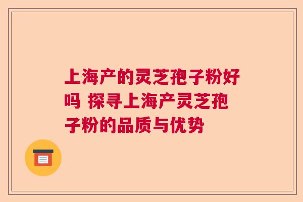 上海产的灵芝孢子粉好吗 探寻上海产灵芝孢子粉的品质与优势  第1张