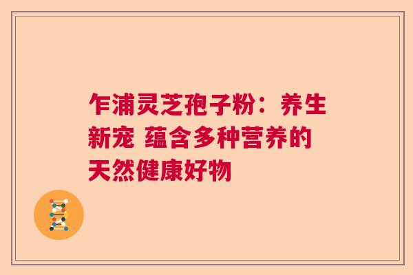 乍浦灵芝孢子粉：养生新宠 蕴含多种营养的天然健康好物  第1张