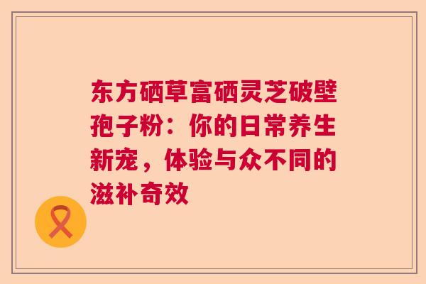 东方硒草富硒灵芝破壁孢子粉：你的日常养生新宠，体验与众不同的滋补奇效  第1张