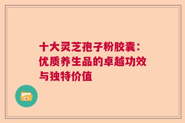 十大灵芝孢子粉胶囊：优质养生品的卓越功效与独特价值  第1张