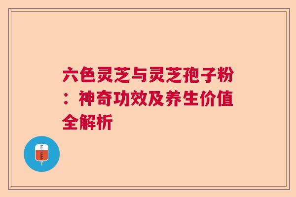 六色灵芝与灵芝孢子粉：神奇功效及养生价值全解析  第1张
