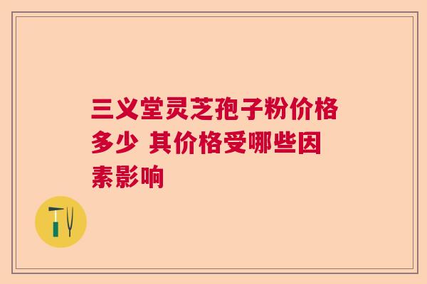 三义堂灵芝孢子粉价格多少 其价格受哪些因素影响  第1张