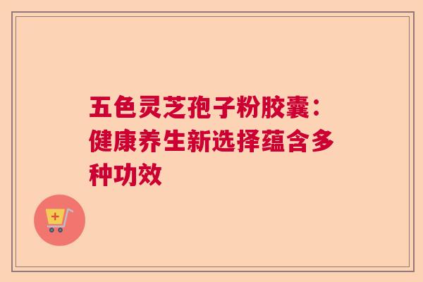 五色灵芝孢子粉胶囊：健康养生新选择蕴含多种功效  第1张
