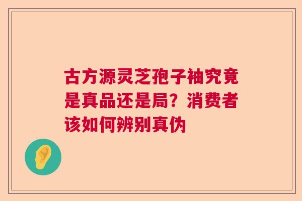 古方源灵芝孢子袖究竟是真品还是局？消费者该如何辨别真伪  第1张