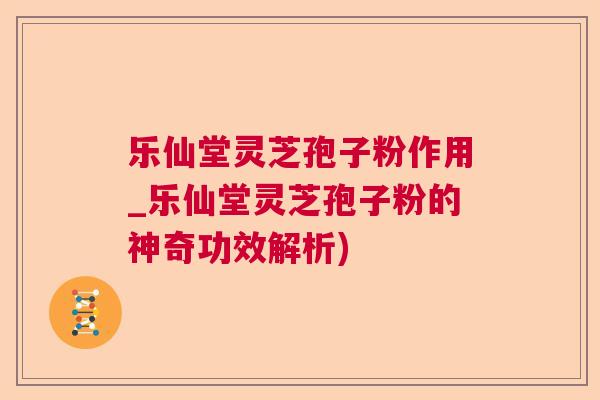 乐仙堂灵芝孢子粉作用_乐仙堂灵芝孢子粉的神奇功效解析)  第1张