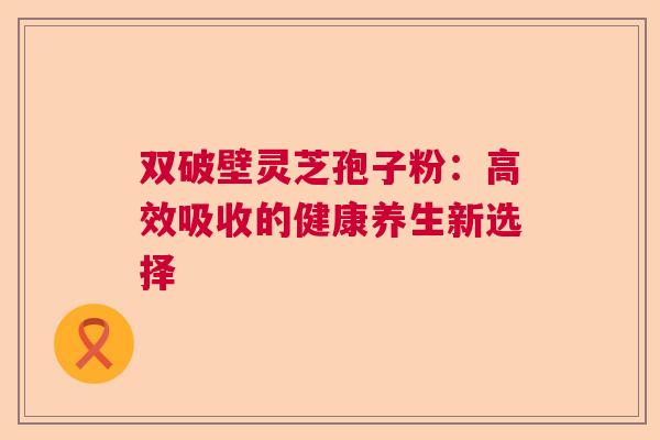双破壁灵芝孢子粉：高效吸收的健康养生新选择  第1张