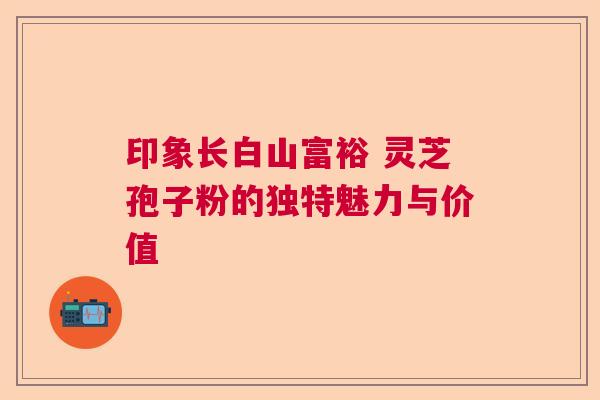 印象长白山富裕 灵芝孢子粉的独特魅力与价值  第1张
