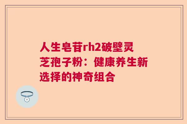 人生皂苷rh2破壁灵芝孢子粉：健康养生新选择的神奇组合  第1张