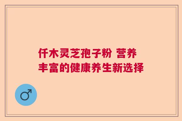 仟木灵芝孢子粉 营养丰富的健康养生新选择  第1张