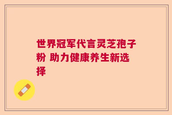 世界冠军代言灵芝孢子粉 助力健康养生新选择  第1张