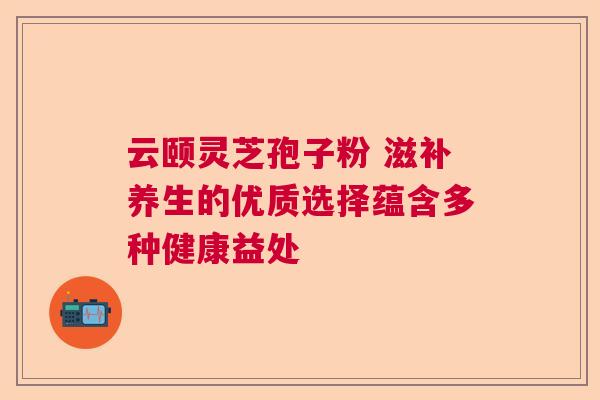 云颐灵芝孢子粉 滋补养生的优质选择蕴含多种健康益处  第1张