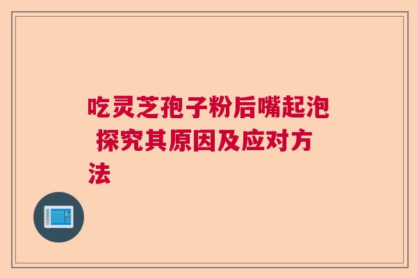 吃灵芝孢子粉后嘴起泡 探究其原因及应对方法  第1张