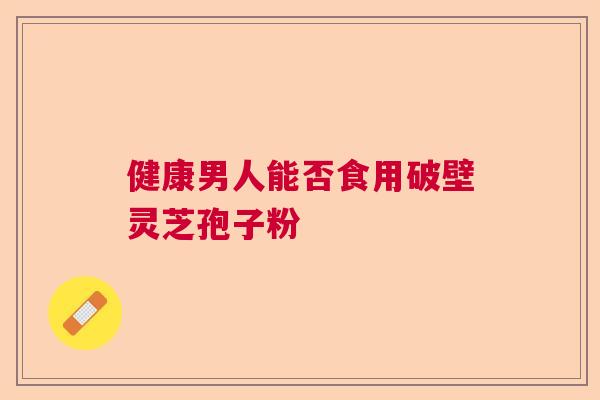 健康男人能否食用破壁灵芝孢子粉  第1张
