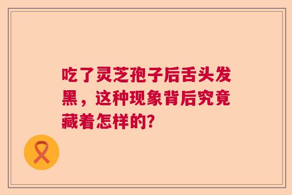 吃了灵芝孢子后舌头发黑，这种现象背后究竟藏着怎样的？  第1张