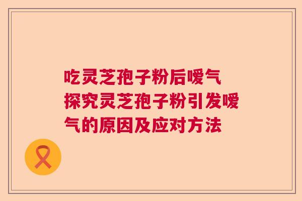 吃灵芝孢子粉后嗳气 探究灵芝孢子粉引发嗳气的原因及应对方法  第1张