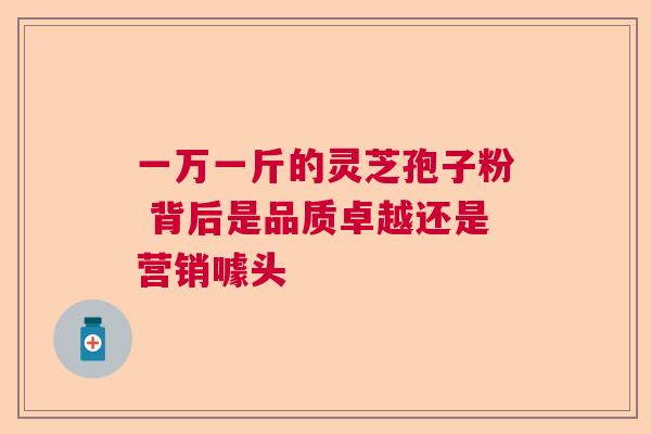 一万一斤的灵芝孢子粉 背后是品质卓越还是营销噱头  第1张