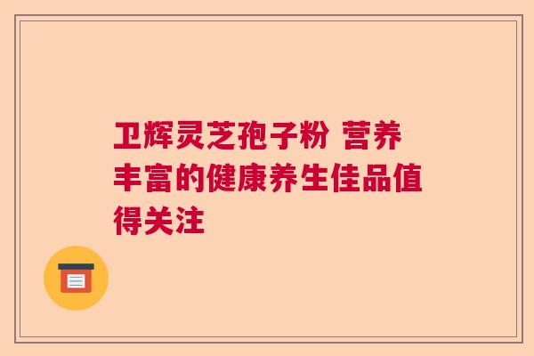 卫辉灵芝孢子粉 营养丰富的健康养生佳品值得关注  第1张