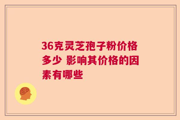 36克灵芝孢子粉价格多少 影响其价格的因素有哪些  第1张