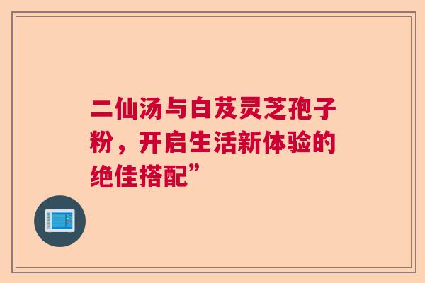 二仙汤与白芨灵芝孢子粉，开启生活新体验的绝佳搭配”  第1张