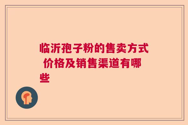 临沂孢子粉的售卖方式 价格及销售渠道有哪些  第1张
