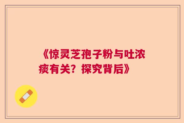 《惊灵芝孢子粉与吐浓痰有关？探究背后》  第1张