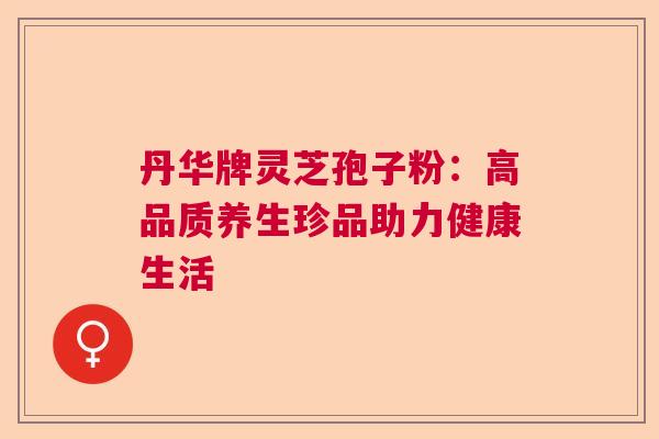 丹华牌灵芝孢子粉：高品质养生珍品助力健康生活  第1张