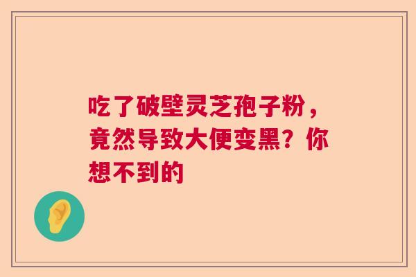 吃了破壁灵芝孢子粉，竟然导致大便变黑？你想不到的  第1张