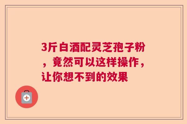 3斤白酒配灵芝孢子粉，竟然可以这样操作，让你想不到的效果  第1张