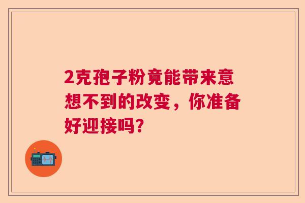2克孢子粉竟能带来意想不到的改变，你准备好迎接吗？  第1张