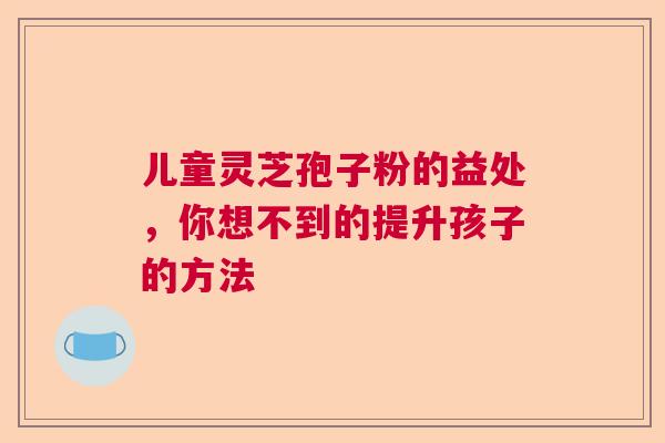 儿童灵芝孢子粉的益处，你想不到的提升孩子的方法  第1张
