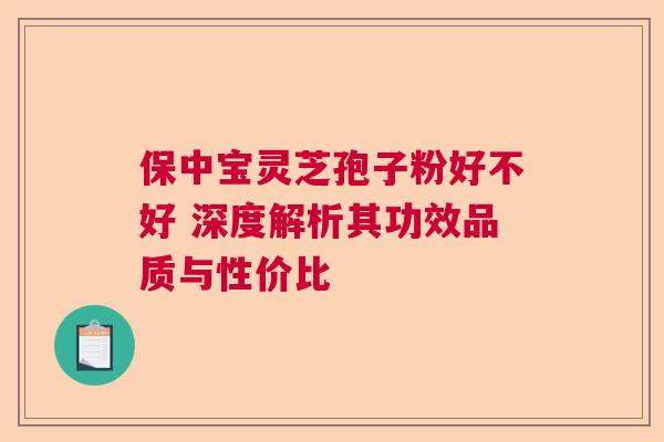 保中宝灵芝孢子粉好不好 深度解析其功效品质与性价比  第1张