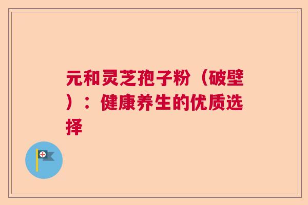 元和灵芝孢子粉（破壁）：健康养生的优质选择  第1张