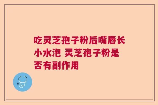 吃灵芝孢子粉后嘴唇长小水泡 灵芝孢子粉是否有副作用  第1张