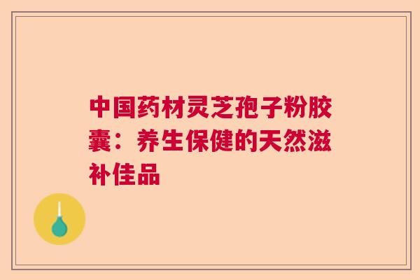中国药材灵芝孢子粉胶囊：养生保健的天然滋补佳品  第1张