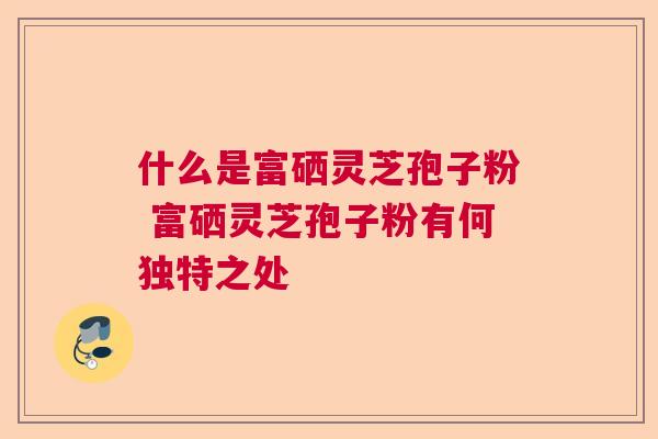 什么是富硒灵芝孢子粉 富硒灵芝孢子粉有何独特之处  第1张