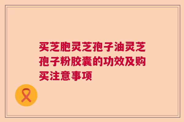 买芝胞灵芝孢子油灵芝孢子粉胶囊的功效及购买注意事项  第1张