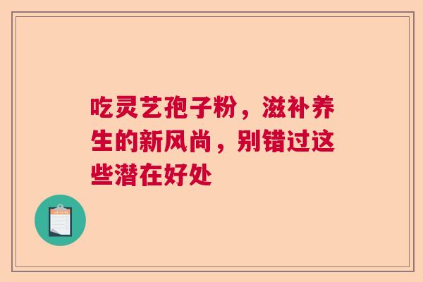 吃灵艺孢子粉，滋补养生的新风尚，别错过这些潜在好处  第1张