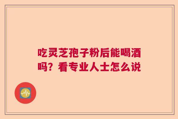 吃灵芝孢子粉后能喝酒吗？看专业人士怎么说  第1张