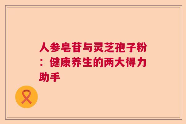 人参皂苷与灵芝孢子粉：健康养生的两大得力助手  第1张