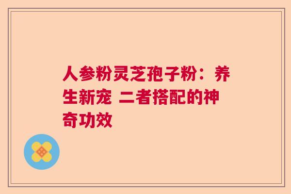 人参粉灵芝孢子粉：养生新宠 二者搭配的神奇功效  第1张